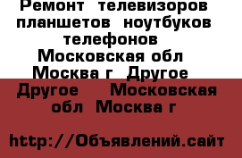 Ремонт: телевизоров, планшетов, ноутбуков, телефонов - Московская обл., Москва г. Другое » Другое   . Московская обл.,Москва г.